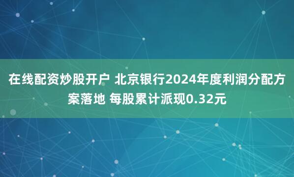 在线配资炒股开户 北京银行2024年度利润分配方案落地 每股累计派现0.32元
