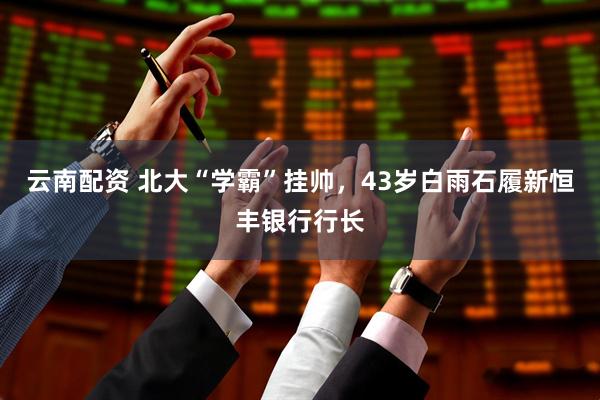 云南配资 北大“学霸”挂帅，43岁白雨石履新恒丰银行行长