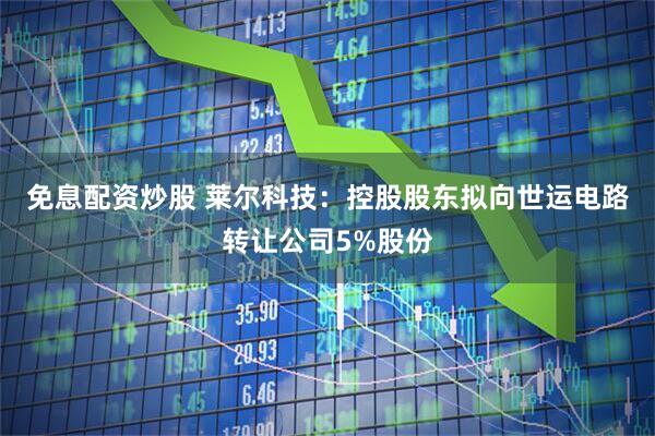 免息配资炒股 莱尔科技：控股股东拟向世运电路转让公司5%股份