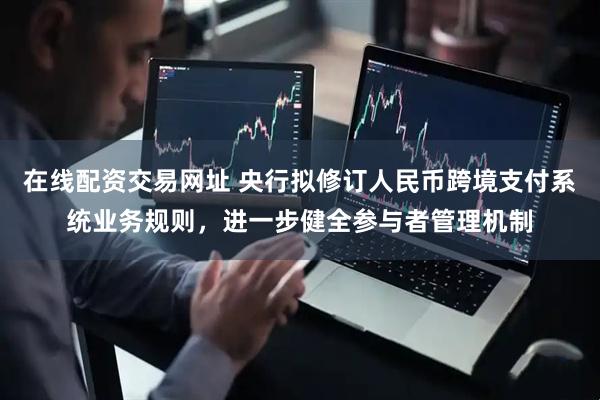 在线配资交易网址 央行拟修订人民币跨境支付系统业务规则，进一步健全参与者管理机制