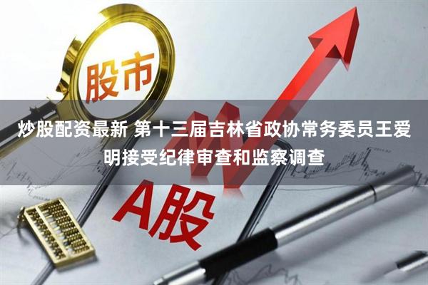 炒股配资最新 第十三届吉林省政协常务委员王爱明接受纪律审查和监察调查