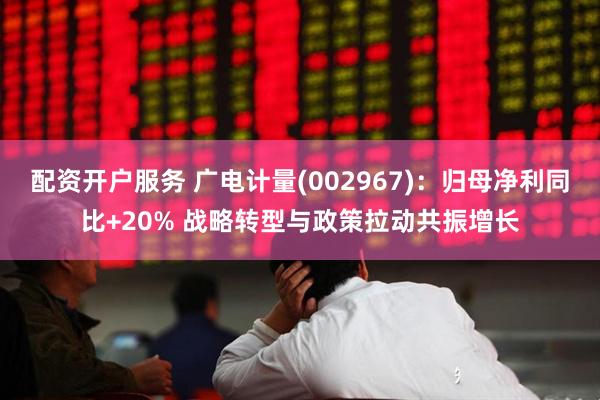 配资开户服务 广电计量(002967)：归母净利同比+20% 战略转型与政策拉动共振增长