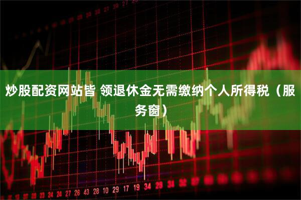 炒股配资网站皆 领退休金无需缴纳个人所得税（服务窗）