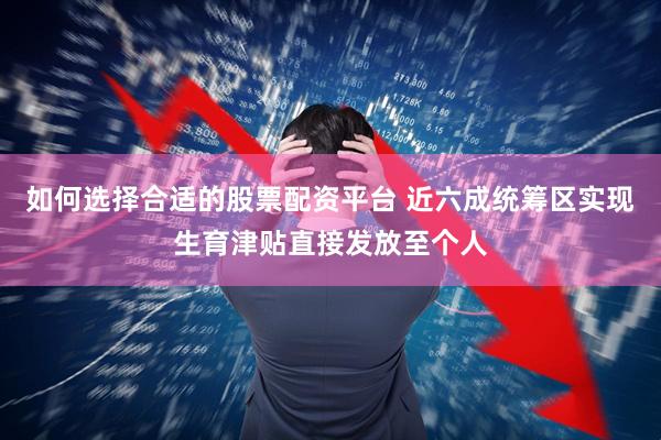 如何选择合适的股票配资平台 近六成统筹区实现生育津贴直接发放至个人