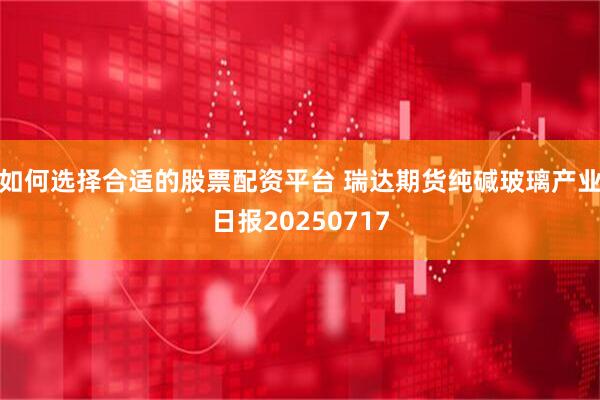 如何选择合适的股票配资平台 瑞达期货纯碱玻璃产业日报20250717
