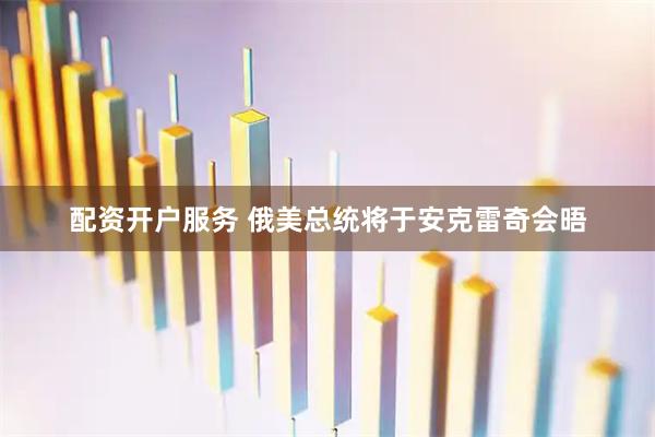 配资开户服务 俄美总统将于安克雷奇会晤