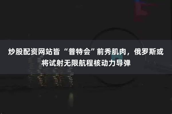 炒股配资网站皆 “普特会”前秀肌肉，俄罗斯或将试射无限航程核动力导弹