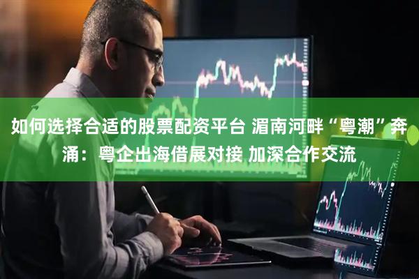 如何选择合适的股票配资平台 湄南河畔“粤潮”奔涌：粤企出海借展对接 加深合作交流