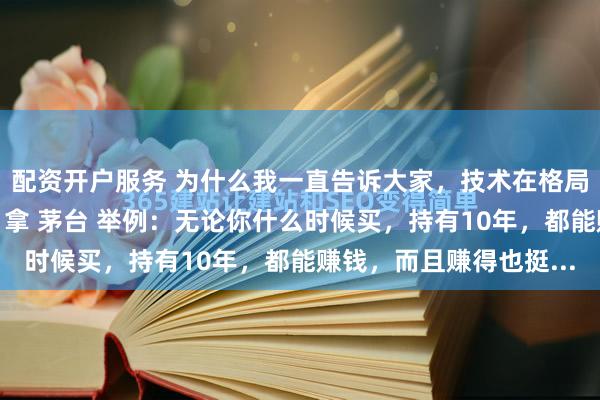 配资开户服务 为什么我一直告诉大家，技术在格局面前：“一文不值！”拿 茅台 举例：无论你什么时候买，持有10年，都能赚钱，而且赚得也挺...