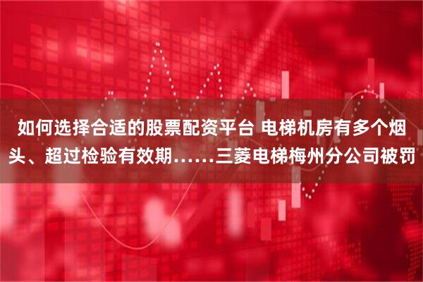 如何选择合适的股票配资平台 电梯机房有多个烟头、超过检验有效期……三菱电梯梅州分公司被罚