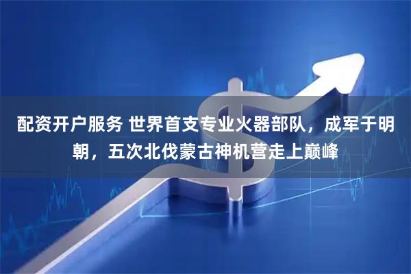 配资开户服务 世界首支专业火器部队，成军于明朝，五次北伐蒙古神机营走上巅峰