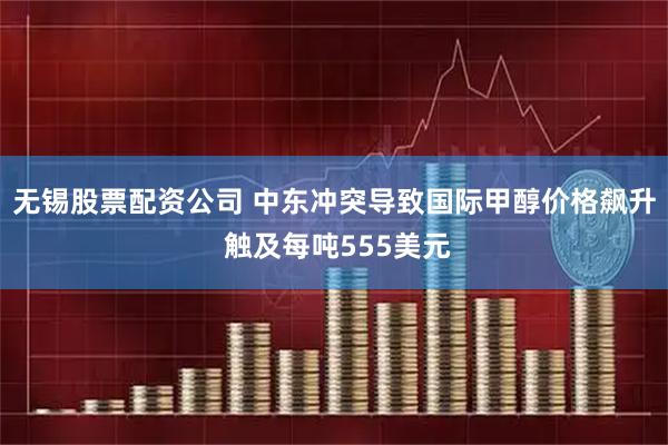 无锡股票配资公司 中东冲突导致国际甲醇价格飙升 触及每吨555美元