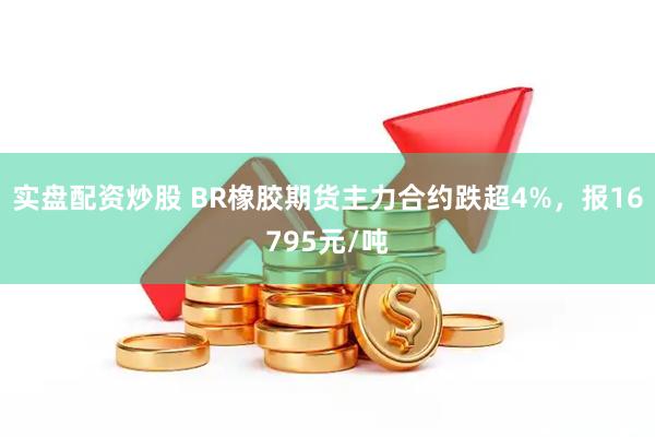 实盘配资炒股 BR橡胶期货主力合约跌超4%，报16795元/吨