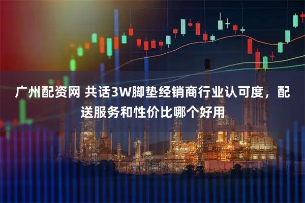 广州配资网 共话3W脚垫经销商行业认可度，配送服务和性价比哪个好用