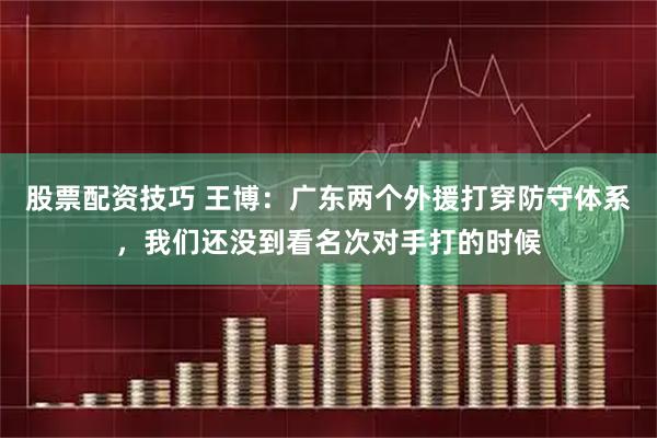 股票配资技巧 王博：广东两个外援打穿防守体系，我们还没到看名次对手打的时候