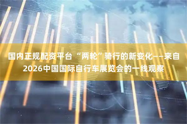 国内正规配资平台 “两轮”骑行的新变化——来自2026中国国际自行车展览会的一线观察