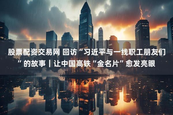 股票配资交易网 回访“习近平与一线职工朋友们”的故事｜让中国高铁“金名片”愈发亮眼