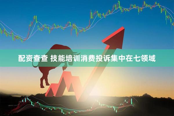 配资查查 技能培训消费投诉集中在七领域