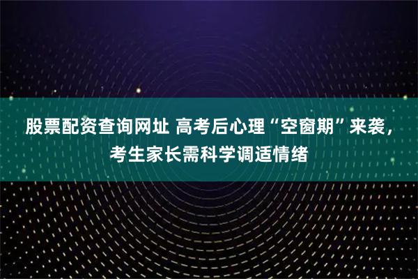 股票配资查询网址 高考后心理“空窗期”来袭，考生家长需科学调适情绪
