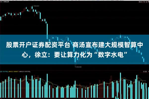 股票开户证券配资平台 商汤宣布建大规模智算中心，徐立：要让算力化为“数字水电”