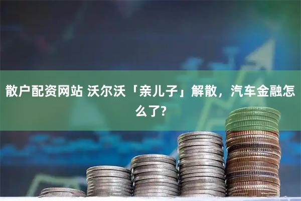散户配资网站 沃尔沃「亲儿子」解散，汽车金融怎么了?