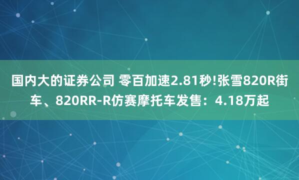 国内大的证券公司 零百加速2.81秒!张雪820R街车、820RR-R仿赛摩托车发售:4.18万起