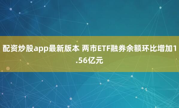 配资炒股app最新版本 两市ETF融券余额环比增加1.56亿元