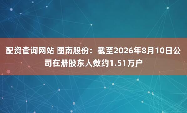 配资查询网站 图南股份：截至2026年8月10日公司在册股东人数约1.51万户